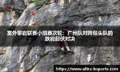 室外攀岩联赛小组赛次轮：广州队对阵包头队的跌宕起伏对决