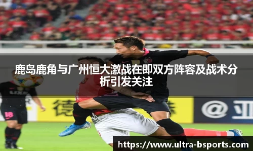 鹿岛鹿角与广州恒大激战在即双方阵容及战术分析引发关注